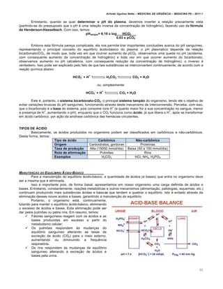Arlindo Ugulino Netto – MEDICINA DE URG•NCIA – MEDICINA P8 – 2011.1
90
Entretanto, quando se quer determinar o pH do plasma, devemos inverter a relação previamente vista
(partindo-se do pressuposto que o pH é uma relação inversa da concentração de hidrogênio), fazendo uso da fórmula
de Henderson-Hasselbach. Com isso, temos:
pHsangue= 6,10 x log___HCO3____
0,03 x pCO2
Embora esta fórmula pareça complicada, ela nos permite tirar importantes conclusões acerca do pH sanguíneo,
representando o principal conceito do equilíbrio ácido-básico do plasma: o pH plasmático depende da relação
bicarbonato/CO2, de modo que, toda vez em que ocorrer aumento da pCO2, observamos uma queda no pH (acidemia,
com consequente aumento da concentração de hidrogênio) e toda vez em que ocorrer aumento do bicarbonato,
observamos aumento no pH (alcalemia, com consequente redução da concentração de hidrogênio); o inverso é
verdadeiro. Isso pode ser explicado pelo fato de que tais substâncias se interconvertem continuamente, de acordo com a
reação química abaixo:
HCO3
-
+ H
+
H2CO3 CO2 + H2O
ou, simplesmente:
HCO3
-
+ H
+
CO2 + H2O
Este é, portanto, o sistema bicarbonato-CO2, o principal sistema tampão do organismo, tendo ele o objetivo de
evitar variações bruscas do pH sanguíneo, funcionando através deste mecanismo de interconversão. Perceba, com isso,
que o bicarbonato é a base do sistema, pois consome íons H
+
(e quanto maior for a sua concentração no sangue, menor
a presença de H
+
, aumentando o pH), enquanto que o CO2 funciona como ácido, já que libera o H
+
, após se transformar
em ácido carbônico, por ação da anidrase carbônica das hemácias circulantes.
TIPOS DE ÁCIDO
Basicamente, os ácidos produzidos no organismo podem ser classificados em carbônicos e não-carbônicos.
Desta forma, temos:
Tipo de ácido Carbônico Não-carbônico
Origem Carboidratos, gorduras Proteínas
Taxa de produção Alta (15000 mmol/dia) Baixa (50 a 100 mmol/dia)
Rota de eliminação Pulmões Rins
Exemplos H2CO3 HCl, NH4, H2PO4
MANUTEN‚„O DO EQUIL‡BRIO …CIDO-B…SICO
Para a manutenção do equilíbrio ácido-básico, a quantidade de ácidos (e bases) que entra no organismo deve
ser a mesma que é eliminada.
Isso é importante pois, de forma basal, apresentamos em nosso organismo uma carga definida de ácidos e
bases. Entretanto, constantemente, reações metabólicas e outros mecanismos (alimentação, patologias, isquemias, etc.)
continuam produzindo mais substâncias ácidas e básicas que tendem a quebrar o equilíbrio. Isto é evitado através da
eliminação desses novos ácidos e bases, garantindo a manutenção do equilíbrio.
Portanto, o organismo está, continuamente,
lutando para manter o equilíbrio ácido-básico, eliminando
o excesso de ácidos e bases. Esta eliminação pode ser
dar pelos pulmões ou pelos rins. Em resumo, temos:
 Fatores sanguíneos reagem com os ácidos e as
bases produzidas em excesso a partir do
metabolismo celular;
 Os pulmões respondem às mudanças do
equilíbrio sanguíneo alterando as taxas de
excreção de ácido (CO2) para o meio externo,
aumentando ou diminuindo a frequência
respiratória.
 Os rins respondem às mudanças de equilíbrio
sanguíneo alterando a excreção de ácidos e
bases pela urina.
 