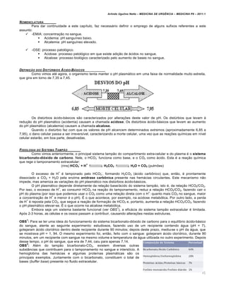 Arlindo Ugulino Netto – MEDICINA DE URG•NCIA – MEDICINA P8 – 2011.1
91
NOMENCLATURA
Para dar continuidade a este capítulo, faz necessário definir o emprego de alguns sufixos referentes a este
assunto:
 -EMIA: concentração no sangue.
 Acidemia: pH sanguíneo baixo.
 Alcalemia: pH sanguíneo elevado.
 -OSE: processo patológico.
 Acidose: processo patológico em que existe adição de ácidos no sangue.
 Alcalose: processo biológico caracterizado pelo aumento de bases no sangue.
DEFINI‚„O DOS DISTŽRBIOS …CIDO-B…SICOS
Como vimos até agora, o organismo tenta manter o pH plasmático em uma faixa de normalidade muito estreita,
que gira em torno de 7,35 a 7,45.
Os distúrbios ácido-básicos são caracterizados por alterações deste valor de pH. Os distúrbios que levam à
redução do pH plasmático (acidemia) causam a chamada acidose. Os distúrbios ácido-básicos que levam ao aumento
do pH plasmático (alcalemia) causam a chamada alcalose.
Quando o distúrbio faz com que os valores de pH alcancem determinados extremos (aproximadamente 6,85 a
7,95), o dano celular passa a ser irreversível, caracterizando a morte celular, uma vez que as reações químicas em nível
celular estarão, em boa parte, desativadas.
FISIOLOGIA DO SISTEMA TAMP„O
Como vimos anteriormente, o principal sistema tampão do compartimento extra-celular e do plasma é o sistema
bicarbonato-dióxido de carbono. Nele, o HCO3
-
funciona como base, e o CO2 como ácido. Esta é a reação química
que rege o tamponamento extracelular:
(rins) HCO3
-
+ H
+
H2CO3 H2O + CO2 (pulmões)
O excesso de H
+
é tamponado pelo HCO3
-
, formando H2CO3 (ácido carbônico) que, então, é prontamente
dissociado a CO2 + H2O pela enzima anidrase carbônica presente nas hemácias circulantes. Este mecanismo não
impede, mas ameniza as variações do pH plasmático nos distúrbios ácido-básicos.
O pH plasmático depende diretamente da relação base/ácido do sistema tampão, isto é, da relação HCO3/CO2.
Por isso, o excesso de H
+
, ao consumir HCO3 na reação do tamponamento, reduz a relação HCO3/CO2, fazendo cair o
pH do plasma (por isso que podemos usar o CO2 como uma relação direta com o H
+
: quanto mais CO2 no sangue, maior
a concentração de H
+
e menor é o pH). É o que acontece, por exemplo, na acidose metabólica. Por outro lado, a perda
de H
+
é reposta pela CO2, que segue a reação de formação de HCO3 e, portanto, aumenta a relação HCO3/CO2, fazendo
o pH plasmático elevar-se. É o que ocorre na alcalose metabólica.
Embora seja um sistema bastante funcional (ver OBS
1
), a eficácia do sistema tampão extracelular é limitada.
Após 2-3 horas, as células e os ossos passam a contribuir, causando alterações nestas estruturas.
OBS
1
: Para se ter uma ideia do funcionamento do sistema bicarbonato-dióxido de carbono para o equilíbrio ácido-básico
do sangue, atente ao seguinte experimento: estudiosos, fazendo uso de um recipiente contendo água (pH = 7),
gotejaram ácido clorídrico dentro deste recipiente durante 90 minutos; depois deste prazo, mediu-se o pH da água, que
se mostrava pH = 1, 94. O mesmo experimento foi, então, feito com o sangue: gotejaram ácido clorídrico, durante 90
minutos, em um recipiente com sangue na mesmo volume e temperatura da água utilizada no outro experimento. Depois
desse tempo, o pH do sangue, que era de 7,44, caiu para apenas 7,14.
OBS
2
: Além do tampão bicarbonato-CO2, existem diversas outras
substâncias que contribuem para o tamponamento no sangue e interstício. A
hemoglobina das hemácias e algumas proteínas plasmáticas são os
principais exemplos. Juntamente com o bicarbonato, constituem o total de
bases (buffer base) presente no fluido extracelular.
 