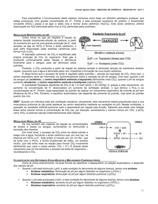 Arlindo Ugulino Netto – MEDICINA DE URG•NCIA – MEDICINA P8 – 2011.1
92
Para exemplificar o funcionamento deste sistema, tomemos como base um dist‰rbio patol„gico qualquer, que
esteja produzindo uma grande concentra†…o de H
+
. Frente a esta produ†…o excessiva de pr„tons, o bicarbonato
circulante (HCO3
-
) passa a se ligar a estes •ons e formar ƒcido carb•nico (H2CO3). Este ƒcido carb•nico sofrerƒ
dissocia†…o em H2O (eliminada pelos rins) e CO2 (eliminada pelos pulmˆes).
REGULA‚„O RESPIRAT†RIA DO PH
Como vimos no que diz respeito Œ rea†…o do
sistema tamp…o bicarbonato-di„xido de carbono, a partir
do momento em que hƒ uma grande produ†…o de H
+
, este
excesso se liga ao HCO3 e forma o ƒcido carb•nico, o
qual sofre dissocia†…o (pela anidrase carb•nica) para
formar H2O e CO2.
A expira†…o pulmonar de CO2 ‚ equilibrada pela
pr„pria produ†…o de CO2 do organismo. Este gƒs ‚
produzido continuamente pelas c‚lulas e difunde-se
livremente para o sangue, para ser eliminado pelos
pulmˆes.
Portanto, o CO2 produzido a partir da rea†…o do sistema tamp…o ‚ eliminado atrav‚s da membrana alv‚olo-
capilar, enquanto que a ƒgua ‚ eliminada pelos rins, impedindo a forma†…o de novo ƒcido carb•nico.
Š desta forma que o excesso de ƒcido ‚ regulado pelos pulmˆes – atrav‚s da expira†…o de CO2. Para isso, o
centro respirat„rio deve ser informado via quimioreceptores sobre a varia†…o do pH do sangue. Com isso, quando o pH
do sangue cai (acidemia), o centro respiratório estimula a taquipnéia (eliminando mais CO2); quando o pH do sangue
aumenta (alcalemia), o centro respiratório estimula a bradipnéia (retendo CO2).
A quantidade fisiol„gica dissolvida de CO2 ‚ de 1,2 mol/l (pCO2 = 40 mmHg). E, gra†as a este mecanismo, um
aumento na concentra†…o de H
+
desencadeia um aumento da ventila†…o alveolar, o que diminui o Pco2 e as
concentra†ˆes de H
+
. Por‚m, essa capacidade do pulm…o de realizar um mecanismo respirat„rio de controle do pH tem
efici€ncia de 50 a 75%. Portanto, o equil•brio ƒcido-bƒsico n…o depende t…o somente do pulm…o, mas tanto do pulm…o
quanto dos rins.
OBS
3
: Quando um indiv•duo estƒ sob ventila†…o mec‡nica, obviamente, este mecanismo estarƒ prejudicado (pois a sua
musculatura pulmonar jƒ n…o pode obedecer ao centro respirat„rio mediante as varia†ˆes do pH). Nestas condi†ˆes, o
operador do ventilador artificial pulmonar serƒ o responsƒvel por regular esta fun†…o. Sabendo que existe uma rela†…o
linear entre volume minuto e concentra†…o de CO2 (se, por exemplo, aumentamos o volume minuto em 10%, a pCO2
cairƒ 10%), ‚ poss•vel calcular matematicamente esta rela†…o.
REGULA‚„O RENAL DO PH
Os rins tamb‚m s…o capazes de regular as concentra†ˆes
de ƒcidos e bases no sangue, aumentando ou diminuindo a
excre†…o dos mesmos.
Em n•vel renal, o excesso de CO2 entra na c‚lula tubular e
reage com a ƒgua, formando o ƒcido carb•nico que, por sua vez, se
dissocia em HCO3 e H
+
. Este pr„ton ‚ trocado por um •on Na
+
, que
se junta com o HCO3
-
e forma bicarbonato de s„dio, um produto
neutro, que n…o entra mais na rea†…o para formar CO2 novamente
(lembrando que, para o nosso estudo, CO2 = H
+
). Š atrav‚s deste
mecanismo que os rins eliminam o excesso de ƒcido do organismo –
neutralizando o CO2.
CLASSIFICA‚„O DOS DISTŽRBIOS …CIDO-B…SICOS E MECANISMOS COMPENSAT†RIOS
Como jƒ vimos anteriormente, hƒ duas formas de classificar o desequil•brio na rela†…o ƒcido-bƒsico, a depender
dos valores de pH:
 Quando o pH estƒ diminu•do (↓pH), e esta condi†…o foi decorrente de alguma doen†a, temos uma acidose.
 Acidose metabólica: diminui†…o do pH por algum dist‰rbio no organismo (↓HCO3
-
).
 Acidose respiratória: diminui†…o do pH por algum dist‰rbio pulmonar (↑pCO2).
 Quando o pH estƒ aumentado (↑pH), e esta condi†…o foi decorrente de alguma doen†a, temos uma alcalose.
 Alcalose metabólica: aumento do pH por algum dist‰rbio no organismo (↑HCO3
-
).
 Alcalose respiratória: aumento do pH por algum dist‰rbio pulmonar (↓pCO2).
 