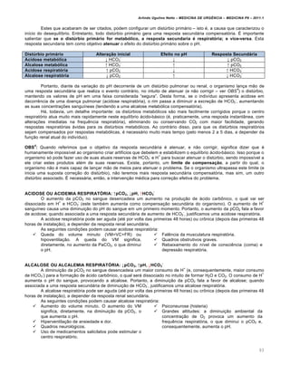 Arlindo Ugulino Netto – MEDICINA DE URG•NCIA – MEDICINA P8 – 2011.1
93
Estes que acabaram de ser citados, podem configurar um dist‰rbio primƒrio – isto ‚, a causa que caracterizou o
in•cio do desequil•brio. Entretanto, todo dist‰rbio primƒrio gera uma resposta secundƒria compensat„ria. Š importante
salientar que se o dist•rbio prim‡rio for metabŠlico, a resposta secundaria ‹ respiratŠria; e vice-versa. Esta
resposta secundaria tem como objetivo atenuar o efeito do dist‰rbio primƒrio sobre o pH.
Dist•rbio prim‡rio Altera‚ƒo inicial Efeito no pH Resposta Secund‡ria
Acidose metabŠlica ↓ HCO3
-
↓ ↓ pCO2
Alcalose metabŠlica ↑ HCO3
-
↑ ↑ pCO2
Acidose respiratŠria ↑ pCO2 ↓ ↑ HCO3
-
Alcalose respiratŠria ↓ pCO2 ↑ ↓ HCO3
-
Portanto, diante da varia†…o do pH decorrente de um dist‰rbio pulmonar ou renal, o organismo lan†a m…o de
uma resposta secundƒria que realiza o evento contrƒrio, no intuito de atenuar (e n…o corrigir – ver OBS
4
) o dist‰rbio,
mantendo os valores de pH em uma faixa considerada “segura”. Desta forma, se o indiv•duo apresenta acidose em
decorr€ncia de uma doen†a pulmonar (acidose respirat„ria), o rim passa a diminuir a excre†…o de HCO3
-
, aumentando
as suas concentra†ˆes sangu•neas (tendendo a uma alcalose metab„lica compensat„ria).
Hƒ, todavia, um detalhe importante: os dist‰rbios metab„licos s…o mais facilmente corrigidos porque o centro
respirat„rio atua muito mais rapidamente neste equil•brio ƒcido-bƒsico (‚, praticamente, uma resposta instant‡nea, com
altera†ˆes imediatas na frequ€ncia respirat„ria), eliminando ou conservando CO2 com maior facilidade, gerando
respostas respirat„rias ƒvidas para os dist‰rbios metab„licos. Ao contrƒrio disso, para que os dist‰rbios respirat„rios
sejam compensados por respostas metab„licas, ‚ necessƒrio muito mais tempo (pelo menos 2 a 5 dias, a depender da
fun†…o renal atual do indiv•duo).
OBS
4
: Quando referimos que o objetivo da resposta secundƒria ‚ atenuar, e n…o corrigir, significa dizer que ‚
humanamente imposs•vel ao organismo criar artif•cios que debelem e estabilizem o equil•brio ƒcido-bƒsico. Isso porque o
organismo s„ pode fazer uso de suas atuais reservas de HCO3
-
e H
+
para buscar atenuar o dist‰rbio, sendo imposs•vel a
ele criar estes produtos al‚m de suas reservas. Existe, portanto, um limite de compensa‚ƒo, a partir do qual, o
organismo n…o ‚ mais capaz de lan†ar m…o de meios para atenuar o problema. Se o organismo ultrapassa este limite (e
inicia uma suposta corre†…o do dist‰rbio), n…o teremos mais resposta secundƒria compensat„ria, mas sim, um outro
dist‰rbio associado. Š necessƒria, ent…o, a interven†…o m‚dica para corre†…o efetiva do problema.
ACIDOSE OU ACIDEMIA RESPIRAT’RIA: ↑pCO2, ↓pH, ↑HCO3
-
O aumento da pCO2 no sangue desencadeia um aumento na produ†…o de ƒcido carb•nico, o qual vai ser
dissociado em H
+
e HCO3
-
(este tamb‚m aumenta como compensa†…o secundƒria do organismo). O aumento de H
+
sangu•neo causa uma diminui†…o do pH do sangue em um primeiro momento. Portanto, o aumento da pCO2 fala a favor
de acidose; quando associada a uma resposta secundƒria de aumento de HCO3
-
, justificamos uma acidose respirat„ria.
A acidose respirat„ria pode ser aguda (at‚ por volta das primeiras 48 horas) ou cr•nica (depois das primeiras 48
horas de instala†…o), a depender da resposta renal secundƒria.
As seguintes condi†ˆes podem causar acidose respirat„ria:
 Queda do volume minuto (VM=VC+FR) ou
hipoventila†…o. A queda do VM significa,
diretamente, no aumento da PaCO2, o que diminui
o pH.
 Fal€ncia da musculatura respirat„ria.
 Quadros obstrutivos graves.
 Rebaixamento do n•vel de consci€ncia (coma) e
depress…o respirat„ria.
ALCALOSE OU ALCALEMIA RESPIRAT’RIA: ↓pCO2, ↑pH, ↓HCO3
-
A diminui†…o da pCO2 no sangue desencadeia um maior consumo de H
+
(e, consequentemente, maior consumo
de HCO3
-
) para a forma†…o de ƒcido carb•nico, o qual serƒ dissociado no intuito de formar H2O e CO2. O consumo de H
+
aumenta o pH do sangue, provocando a alcalose. Portanto, a diminui†…o da pCO2 fala a favor de alcalose; quando
associada a uma resposta secundƒria de diminui†…o de HCO3
-
, justificamos uma alcalose respirat„ria.
A alcalose respirat„ria pode ser aguda (at‚ por volta das primeiras 48 horas) ou cr•nica (depois das primeiras 48
horas de instala†…o), a depender da resposta renal secundƒria.
As seguintes condi†ˆes podem causar alcalose respirat„ria:
 Aumento do volume minuto. O aumento do VM
significa, diretamente, na diminui†…o da pCO2, o
que aumenta o pH.
 Hiperventila†…o de ansiedade e dor.
 Quadros neurol„gicos.
 Uso de medicamentos salicilatos pode estimular o
centro respirat„rio.
 Psiconeurose (histeria)
 Grandes altitudes: a diminui†…o ambiental da
concentra†…o de O2 provoca um aumento da
frequ€ncia respirat„ria, o que diminui o pCO2 e,
consequentemente, aumenta o pH.
 