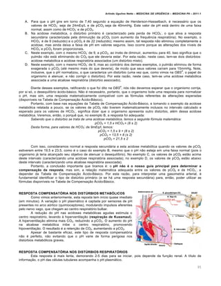 Arlindo Ugulino Netto – MEDICINA DE URG•NCIA – MEDICINA P8 – 2011.1
95
A. Para que o pH gire em torno de 7,40 segundo a equação de Henderson-Hasselbach, é necessário que os
valores de HCO3
-
seja de 24mEq/L e de pCO2 seja de 40mmHg. Este valor de pH está dentro de uma faixa
normal, assim como de HCO3
-
e de pCO2.
B. Na acidose metabólica, o distúrbio primário é caracterizado pela perda de HCO3
-
, o que ativa a resposta
secundária caracterizada pela diminuição da pCO2 (com aumento da frequência respiratória). No exemplo, o
HCO3
-
é de 9 (reduzido) e o pCO2 é de 22 (reduzido); mesmo assim, tal resposta não eliminou completamente a
acidose, mas ainda deixa a faixa de pH em valores seguros. Isso ocorre porque as alterações dos níveis de
HCO3
-
e pCO2 foram proporcionais.
C. Neste exemplo, com o mesmo HCO3
-
de 9, a pCO2, ao invés de diminuir, aumentou para 40. Isso significa que o
pulmão não está eliminando do CO2 que ele deveria estar. Por esta razão, neste caso, tem-se dois distúrbios:
acidose metabólica e acidose respiratória associados (um distúrbio misto).
D. Neste exemplo, com o mesmo HCO3
-
de 9, mas ao contrário dos demais exemplos, o pulmão eliminou de forma
exagerada o pCO2 (até mesmo mais do que deveria), de modo que seus valores caíram para 15mmHg. Note,
inclusive, que o pH normalizou, o que caracteriza um distúrbio (uma vez que, como vimos na OBS
4
, o papel do
organismo é atenuar, e não corrigir o distúrbio). Por esta razão, neste caso, tem-se uma acidose metabólica
associada a uma alcalose respiratória (distúrbio associado).
Diante desses exemplos, ratificando o que foi dito na OBS
4
, nós não devemos esperar que o organismo corrija,
por si só, o desequilíbrio ácido-básico. Não é necessário, portanto, que o organismo bole uma resposta para normalizar
o pH, mas sim, uma resposta matematicamente compatível com as fórmulas referentes às alterações esperadas
(disponíveis na Tabela de Compensação Ácido-Básico).
Portanto, com base nas equações da Tabela de Compensação Ácido-Básico, e tomando o exemplo da acidose
metabólica relatada a pouco, se os valores de pCO2 não tiverem matematicamente inclusos no intervalo calculado e
esperado para os valores de HCO3
-
, significa dizer que o organismo apresenta outro distúrbio, além dessa acidose
metabólica. Veremos, então, o porquê que, no exemplo B, a resposta foi adequada:
Sabendo que o distúrbio se trata de uma acidose metabólica, temos a seguinte fórmula matemática:
pCO2 = 1,5 x HCO3 + (8 ± 2)
Desta forma, para valores de HCO3
-
de 9mEq/l, temos:
pCO2 = 1,5 x 9 + (8 ± 2)
pCO2 = 13,5 + 8 (± 2)
pCO2 = 21,5 ± 2
Com isso, consideramos normal a resposta secundária a esta acidose metabólica quando os valores de pCO2
estiverem entre 19,5 e 23,5, como é o caso do exemplo B, mesmo que o pH não esteja em uma faixa normal (pois o
organismo já teria alcançado seu objetivo de atenuar o desequilíbrio). No exemplo C, os valores de pCO2 estão acima
deste intervalo (caracterizando uma acidose respiratória associada); no exemplo D, os valores de pCO2 estão abaixo
deste intervalo (caracterizando uma alcalose respiratória associada).
Portanto, a conclusão importante que tiramos é: o pH não é o nosso guia principal para determinar a
compensação da resposta, mas sim, a relação matemática adequada entre os valores de pCO2 e de HCO3
-
, a
depender da Tabela de Compensação Ácido-Básico. Por esta razão, para interpretar uma gasometria arterial, é
fundamental identificar o tipo de distúrbio primário (e se há uma resposta secundária) para, então, poder utilizar as
fórmulas disponíveis na Tabela de Compensação Ácido-Básico.
RESPOSTA COMPENSATÓRIA NOS DISTÚRBIOS METABÓLICOS
Como vimos anteriormente, esta reposta tem início quase imediato
(em minutos). A variação o pH plasmático é captada por sensores de pH
presentes no arco aórtico (quimioceptores), modulando impulsos aferentes
pelo nervo vago, que chegam ao centro respiratório bulbar.
A redução do pH nas acidoses metabólicas agudas estimula o
centro respiratório, levando à hiperventilação (respiração de Kussmaul).
A hiperventilação elimina mais CO2, reduzindo a pCO2. O aumento do pH
na alcalose metabólica inibe o centro respiratório, promovendo
hipoventilação. O resultado é a retenção de CO2, aumentando a pCO2.
Apesar de bastante eficaz, este tipo de resposta compensatória
não é perfeito, não evitando que o pH varie de forma perigosa nos
distúrbios metabólicos graves.
RESPOSTA COMPENSATÓRIA NOS DISTÚRBIOS RESPIRATÓRIOS
Esta resposta é mais lenta, demorando 2-5 dias para se iniciar, pois depende da função renal. A título de
informação, o pH das células tubulares acompanha o pH plasmático.
 