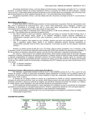 Arlindo Ugulino Netto – MEDICINA DE URG•NCIA – MEDICINA P8 – 2011.1
96
Na acidose respirat„ria cr•nica, o pH das c‚lulas encontra-se baixo, estimulando a excre†…o de H
+
e a reten†…o
de HCO3
-
. O exemplo clƒssico de acidose respirat„ria cr•nica ‚ o paciente com DPOC em fase avan†ada – retentor
cr•nico de CO2. A gasometria destes pacientes apresenta um pH no limite inferior da normalidade, mas uma pCO2 muito
alta acompanhada de um HCO3
-
bastante elevado (Ex: pH = 7,34; pCO2=80mmHg; HCO3=38mEq/L).
Na alcalose respirat„ria cr•nica, o pH das c‚lulas esta alto, reduzindo a excre†…o renal de H
+
e promovendo a
perda de HOC3
-
.
BUFFER BASE E BASE EXCESS
O Buffer Base (BB) ‚ o total de bases presente no fluido extracelular do paciente. Pode ser representado como
BBecf (ecf ‚ a abreviatura de extracelular fluid – aqui, o termo “fluido extracelular” inclui o interst•cio, o plasma e as
hemƒcias). O bicarbonato ‚ a principal, mas n…o ‚ a ‰nica base deste compartimento. O BB pode ser, ent…o,
interpretado como o “total de bases” e serve para cƒlculo do base excess.
O Base Excess (BE) ‚ a diferen†a entre o BB do paciente e o BB normal (48mEq/L). Pode ser representado
como BEecf. Sua utilidade pode ser explicada da seguinte forma:
 Se o BE for positivo e maior que 2,0mEq/L, significa dizer que existe um aumento do total de bases, isto ‚, o
organismo estƒ retendo bases, devido a um dist‰rbio metab„lico primƒrio (alcalose metab„lica) ou
compensat„rio (reten†…o renal de HCO3
-
para compensar o aumento da pCO2 de uma acidose respirat„ria
cr•nica).
 Se o BE for negativo, mais negativo do que -2,0mEq/L, significa que houve uma redu†…o do total de bases, ou
seja, o organismo perdeu bases, devido a um dist‰rbio metab„lico primƒrio (acidose metab„lica) ou
compensat„rio (excre†…o renal de HCO3
-
para compensar a diminui†…o da pCO2 de uma alcalose respirat„ria
cr•nica).
Portanto, os valores normais de BE s…o -2,0 a +2,0 mEq/L (alguns autores consideram -3,0 a +3,0mEq/L). O BE
‚ calculado a partir de uma f„rmula matemƒtica determinada pela maioria dos aparelhos de gasometria na atualidade. O
BE n…o se altera nos dist‰rbios respirat„rios agudos, pois n…o hƒ tempo hƒbil para a resposta compensat„ria renal.
Em resumo, o base excess ‚ uma varia†…o total de bases, sendo positivo quando estas se acumulam (alcalose
metab„lica e resposta compensat„ria da acidose respirat„ria), e negativo quando hƒ d‚ficit de base (acidose metab„lica
e resposta compensat„ria da alcalose respirat„ria cr•nica). Em outras palavras, tomando agora um conceito mais
t‚cnico: o BE corresponde Œ quantidade de base, expressa em mEq/L que se deve acidionar ao plasma para alcan†ar
um pH de 7,40, quando a pCO2 for de 40mmHg e a temperatura de 37
o
C. Sabendo que seu valor normal ‚ entre -2,0 e
+2,0, temos:
 BE +  Alcalose metab„lica
 BE -  Acidose metab„lica
GASOMETRIA ARTERIAL E MONITORIZA‚„O DO EQUIL‡BRIO …CIDO-B…SICO
Por defini†…o, a gasometria consiste na leitura do pH e das pressˆes parciais de O2 e CO2 a partir de uma
amostra de sangue. A leitura ‚ obtida pela compara†…o desses par‡metros na amostra com os padrˆes internos do
gas•metro. Os principais par‡metros cl•nicos a serem avaliados no teste s…o: oxigena†…o e equil•brio ƒcido-bƒsico (pH,
base excess, HCO3
-
e pCO2).
A amostra ser de sangue arterial ou venoso se a gasometria for arterial ou venosa, respectivamente. Para
avalia†…o da performance pulmonar, deve ser sempre obtido sangue arterial, pois esta amostra informarƒ a respeito da
hematose e permitirƒ o cƒlculo do conte‰do de oxig€nio que estƒ sendo oferecido aos tecidos. No entanto, se o objetivo
for avaliar apenas a parte metab„lica, isso pode ser feito atrav‚s de uma gasometria venosa.
A mensura†…o das tensˆes gasosas ‚ o teste respirat„rio por excel€ncia, jƒ que a manuten†…o da homeostase
gasom‚trica e ƒcido-bƒsica ‚ a principal fun†…o pulmonar. Portanto, a gasometria arterial tem como principais objetivos:
 Identificar os principais dist‰rbios ƒcido-bƒsico e suas respectivas compensa†ˆes.
 Explicar fisiopatologia e comportamento da curva de dissocia†…o da hemoglobina no paciente em quest…o.
 Interpreta†…o de gasometria.
GASOMETRIA NORMAL
Variáveis Gasometria arterial normal Gasometria venosa normal
pH 7,35 – 7,45 7,33 – 7,43
pCO2 35 – 45 mmHg 38 – 50 mmHg
HCO3
-
22 – 26 mEq/L 23 – 27 mEq/L
Base excess £ 2 mEq/L £ 2 mEq/L
pO2 80 – 100 mmHg 30 – 50 mmHg
 