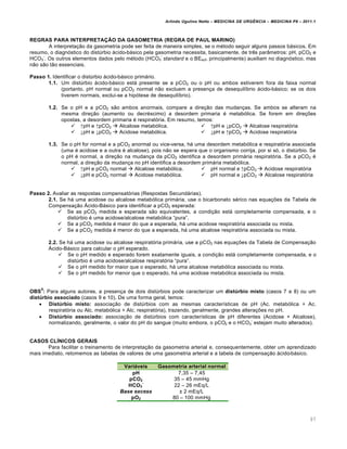 Arlindo Ugulino Netto – MEDICINA DE URG•NCIA – MEDICINA P8 – 2011.1
97
REGRAS PARA INTERPRETAÇÃO DA GASOMETRIA (REGRA DE PAUL MARINO)
A interpreta†…o da gasometria pode ser feita de maneira simples, se o m‚todo seguir alguns passos bƒsicos. Em
resumo, o diagn„stico do dist‰rbio ƒcido-bƒsico pela gasometria necessita, basicamente, de tr€s par‡metros: pH, pCO2 e
HCO3
-
. Os outros elementos dados pelo m‚todo (HCO3
-
standard e o BEecf, principalmente) auxiliam no diagn„stico, mas
n…o s…o t…o essenciais.
Passo 1. Identificar o dist‰rbio ƒcido-bƒsico primƒrio.
1.1. Um dist‰rbio ƒcido-bƒsico estƒ presente se a pCO2 ou o pH ou ambos estiverem fora da faixa normal
(portanto, pH normal ou pCO2 normal n…o excluem a presen†a de desequil•brio ƒcido-bƒsico; se os dois
tiverem normais, exclui-se a hip„tese de desequil•brio).
1.2. Se o pH e a pCO2 s…o ambos anormais, compare a dire†…o das mudan†as. Se ambos se alteram na
mesma dire†…o (aumento ou decr‚scimo) a desordem primaria ‚ metab„lica. Se forem em dire†ˆes
opostas, a desordem primaria ‚ respirat„ria. Em resumo, temos:
 ↑pH e ↑pCO2  Alcalose metab„lica.
 ↓pH e ↓pCO2  Acidose metab„lica.
 ↑pH e ↓pCO2  Alcalose respirat„ria
 ↓pH e ↑pCO2  Acidose respirat„ria
1.3. Se o pH for normal e a pCO2 anormal ou vice-versa, hƒ uma desordem metab„lica e respirat„ria associada
(uma ‚ acidose e a outra ‚ alcalose), pois n…o se espera que o organismo corrija, por si s„, o dist‰rbio. Se
o pH ‚ normal, a dire†…o na mudan†a da pCO2 identifica a desordem primƒria respirat„ria. Se a pCO2 ‚
normal, a dire†…o da mudan†a no pH identifica a desordem primƒria metab„lica.
 ↑pH e pCO2 normal  Alcalose metab„lica.
 ↓pH e pCO2 normal  Acidose metab„lica.
 pH normal e ↑pCO2  Acidose respirat„ria
 pH normal e ↓pCO2  Alcalose respirat„ria
Passo 2. Avaliar as respostas compensat„rias (Respostas Secundƒrias).
2.1. Se hƒ uma acidose ou alcalose metab„lica primƒria, use o bicarbonato s‚rico nas equa†ˆes da Tabela de
Compensa†…o ¤cido-Bƒsico para identificar a pCO2 esperada:
 Se as pCO2 medida e esperada s…o equivalentes, a condi†…o estƒ completamente compensada, e o
dist‰rbio ‚ uma acidose/alcalose metab„lica “pura”.
 Se a pCO2 medida ‚ maior do que a esperada, hƒ uma acidose respirat„ria associada ou mista.
 Se a pCO2 medida ‚ menor do que a esperada, hƒ uma alcalose respirat„ria associada ou mista.
2.2. Se hƒ uma acidose ou alcalose respirat„ria primƒria, use a pCO2 nas equa†ˆes da Tabela de Compensa†…o
¤cido-Bƒsico para calcular o pH esperado.
 Se o pH medido e esperado forem exatamente iguais, a condi†…o estƒ completamente compensada, e o
dist‰rbio ‚ uma acidose/alcalose respirat„ria “pura”.
 Se o pH medido for maior que o esperado, hƒ uma alcalose metab„lica associada ou mista.
 Se o pH medido for menor que o esperado, hƒ uma acidose metab„lica associada ou mista.
OBS
5
: Para alguns autores, a presen†a de dois dist‰rbios pode caracterizar um distúrbio misto (casos 7 e 8) ou um
distúrbio associado (casos 9 e 10). De uma forma geral, temos:
 Distúrbio misto: associa†…o de dist‰rbios com as mesmas caracter•sticas de pH (Ac. metab„lica + Ac.
respirat„ria ou Alc. metab„lica + Alc. respirat„ria), trazendo, geralmente, grandes altera†ˆes no pH.
 Distúrbio associado: associa†…o de dist‰rbios com caracter•sticas de pH diferentes (Acidose + Alcalose),
normalizando, geralmente, o valor do pH do sangue (muito embora, o pCO2 e o HCO3
-
estejam muito alterados).
CASOS CLÍNICOS GERAIS
Para facilitar o treinamento de interpreta†…o da gasometria arterial e, consequentemente, obter um aprendizado
mais imediato, retomemos as tabelas de valores de uma gasometria arterial e a tabela de compensa†…o ƒcido-bƒsico.
Variáveis Gasometria arterial normal
pH 7,35 – 7,45
pCO2 35 – 45 mmHg
HCO3
-
22 – 26 mEq/L
Base excess £ 2 mEq/L
pO2 80 – 100 mmHg
 
