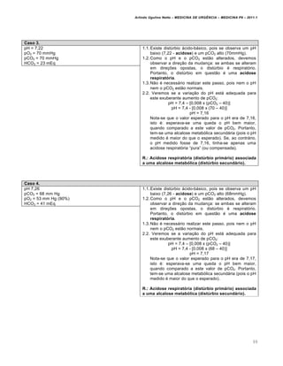 Arlindo Ugulino Netto – MEDICINA DE URG•NCIA – MEDICINA P8 – 2011.1
99
Caso 3.
pH = 7,22
pO2 = 70 mmHg
pCO2 = 70 mmHg
HCO3 = 23 mEq
1.1.Existe dist‰rbio ƒcido-bƒsico, pois se observa um pH
baixo (7,22 - acidose) e um pCO2 alto (70mmHg).
1.2.Como o pH e o pCO2 est…o alterados, devemos
observar a dire†…o da mudan†a: se ambas se alteram
em dire†ˆes opostas, o dist‰rbio ‚ respirat„rio.
Portanto, o dist‰rbio em quest…o ‚ uma acidose
respiratória.
1.3.N…o ‚ necessƒrio realizar este passo, pois nem o pH
nem o pCO2 est…o normais.
2.2. Veremos se a varia†…o do pH estƒ adequada para
este exuberante aumento de pCO2:
pH = 7,4 – [0,008 x (pCO2 – 40)]
pH = 7,4 - [0,008 x (70 – 40)]
pH = 7,16
Nota-se que o valor esperado para o pH era de 7,16,
isto ‚: esperava-se uma queda o pH bem maior,
quando comparado a este valor de pCO2. Portanto,
tem-se uma alcalose metab„lica secundƒria (pois o pH
medido ‚ maior do que o esperado). Se, ao contrƒrio,
o pH medido fosse de 7,16, tinha-se apenas uma
acidose respirat„ria “pura” (ou compensada).
R.: Acidose respiratória (distúrbio primário) associada
a uma alcalose metabólica (distúrbio secundário).
Caso 4.
pH 7,26
pCO2 = 68 mm Hg
pO2 = 53 mm Hg (90%)
HCO3 = 41 mEq
1.1.Existe dist‰rbio ƒcido-bƒsico, pois se observa um pH
baixo (7,26 - acidose) e um pCO2 alto (68mmHg).
1.2.Como o pH e o pCO2 est…o alterados, devemos
observar a dire†…o da mudan†a: se ambas se alteram
em dire†ˆes opostas, o dist‰rbio ‚ respirat„rio.
Portanto, o dist‰rbio em quest…o ‚ uma acidose
respiratória.
1.3.N…o ‚ necessƒrio realizar este passo, pois nem o pH
nem o pCO2 est…o normais.
2.2. Veremos se a varia†…o do pH estƒ adequada para
este exuberante aumento de pCO2:
pH = 7,4 – [0,008 x (pCO2 – 40)]
pH = 7,4 - [0,008 x (68 – 40)]
pH = 7,17
Nota-se que o valor esperado para o pH era de 7,17,
isto ‚: esperava-se uma queda o pH bem maior,
quando comparado a este valor de pCO2. Portanto,
tem-se uma alcalose metab„lica secundƒria (pois o pH
medido ‚ maior do que o esperado).
R.: Acidose respiratória (distúrbio primário) associada
a uma alcalose metabólica (distúrbio secundário).
 