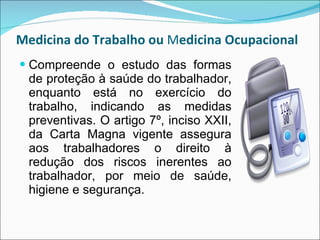 Medicina do Trabalho   ou  M edicina Ocupacional  Compreende o estudo das formas de proteção à saúde do trabalhador, enquanto está no exercício do trabalho, indicando as medidas preventivas. O artigo 7º, inciso XXII, da Carta Magna vigente assegura aos trabalhadores o direito à redução dos riscos inerentes ao trabalhador, por meio de saúde, higiene e segurança. 
