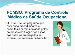 PCMSO: Programa de Controle Médico de Saúde Ocupacional O PCMSO é um programa que especifica procedimentos e condutas a serem adotadas pelas empresas em função dos riscos aos quais os empregados se expõem  no ambiente de trabalho.  