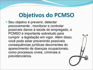 Objetivos do PCMSO Seu objetivo é prevenir, detectar precocemente , monitorar e controlar possíveis danos à saúde do empregado, o PCMSO é importante sobretudo para cumprir  a legislação em vigor. Além disso, você pode estar prevenindo possíveis consequências jurídicas decorrentes do aparecimento de doenças ocupacionais, como processos cíveis, criminais e previdenciários.  