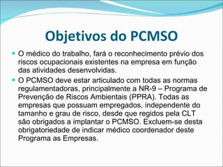 Objetivos do PCMSO O médico do trabalho, fará o reconhecimento prévio dos riscos ocupacionais existentes na empresa em função das atividades desenvolvidas. O PCMSO deve estar articulado com todas as normas regulamentadoras, principalmente a NR-9 – Programa de Prevenção de Riscos Ambientais (PPRA). Todas as empresas que possuam empregados, independente do tamanho e grau de risco, desde que regidos pela CLT são obrigados a implantar o PCMSO. Excluem-se desta obrigatoriedade de indicar médico coordenador deste Programa as Empresas.  