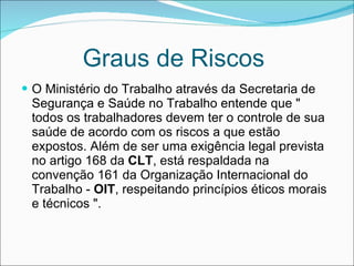 Graus de Riscos  O Ministério do Trabalho através da Secretaria de Segurança e Saúde no Trabalho entende que " todos os trabalhadores devem ter o controle de sua saúde de acordo com os riscos a que estão expostos. Além de ser uma exigência legal prevista no artigo 168 da  CLT , está respaldada na convenção 161 da Organização Internacional do Trabalho -  OIT , respeitando princípios éticos morais e técnicos ".   