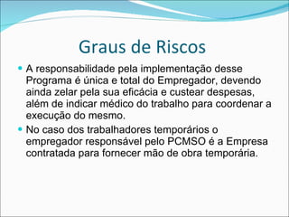 Graus de Riscos  A responsabilidade pela implementação desse Programa é única e total do Empregador, devendo ainda zelar pela sua eficácia e custear despesas, além de indicar médico do trabalho para coordenar a execução do mesmo. No caso dos trabalhadores temporários o empregador responsável pelo PCMSO é a Empresa contratada para fornecer mão de obra temporária.   