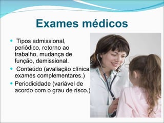 Exames médicos Tipos admissional, periódico, retorno ao trabalho, mudança de função, demissional. Conteúdo (avaliação clínica, exames complementares.) Periodicidade (variável de acordo com o grau de risco.) 