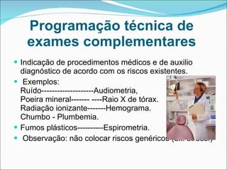 Programação técnica de exames complementares Indicação de procedimentos médicos e de auxilio diagnóstico de acordo com os riscos existentes. Exemplos:  Ruído--------------------Audiometria, Poeira mineral------- ----Raio X de tórax. Radiação ionizante-------Hemograma. Chumbo - Plumbemia.  Fumos plásticos----------Espirometria. Observação: não colocar riscos genéricos (ex: stress.) 