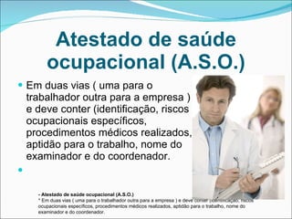 Atestado de saúde ocupacional (A.S.O.) Em duas vias ( uma para o trabalhador outra para a empresa ) e deve conter (identificação, riscos ocupacionais específicos, procedimentos médicos realizados, aptidão para o trabalho, nome do examinador e do coordenador. - Atestado de saúde ocupacional (A.S.O.) * Em duas vias ( uma para o trabalhador outra para a empresa ) e deve conter (identificação, riscos ocupacionais específicos, procedimentos médicos realizados, aptidão para o trabalho, nome do examinador e do coordenador. 