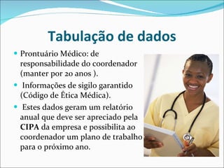 Tabulação de dados Prontuário Médico: de responsabilidade do coordenador (manter por 20 anos ). Informações de sigilo garantido (Código de Ética Médica). Estes dados geram um relatório anual que deve ser apreciado pela  CIPA  da empresa e possibilita ao coordenador um plano de trabalho para o próximo ano. 