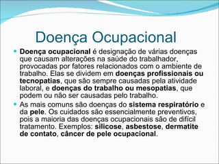 Doença Ocupacional Doença ocupacional  é designação de várias doenças que causam alterações na saúde do trabalhador, provocadas por fatores relacionados com o ambiente de trabalho. Elas se dividem em  doenças profissionais ou tecnopatias , que são sempre causadas pela atividade laboral, e  doenças do trabalho ou mesopatias , que podem ou não ser causadas pelo trabalho. As mais comuns são doenças do  sistema respiratório   e da  pele . Os cuidados são essencialmente preventivos, pois a maioria das doenças ocupacionais são de difícil tratamento. Exemplos:  silicose ,  asbestose ,  dermatite de contato ,  câncer de pele ocupacional . 