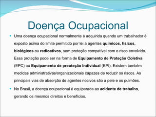 Doença Ocupacional Uma doença ocupacional normalmente é adquirida quando um trabalhador é exposto acima do limite permitido por lei a agentes  químicos, físicos, biológicos  ou  radioativos , sem proteção compatível com o risco envolvido. Essa proteção pode ser na forma de  Equipamento de Proteção Coletiva  (EPC) ou  Equipamento de preoteção Individual  (EPI). Existem também medidas administrativas/organizacionais capazes de reduzir os riscos. As principais vias de absorção de agentes nocivos são a pele e os pulmões. No Brasil, a doença ocupacional é equiparada ao  acidente   de trabalho , gerando os mesmos direitos e benefícios. 
