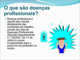 O que são doenças profissionais?   Doença profissional é aquela que resulta diretamente das condições de trabalho, consta da Lista de Doenças Profissionais (Decreto Regulamentar n.º 76/2007, de 17 de Julho) e causa incapacidade para o exercício da profissão ou morte. 