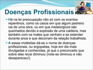 Doenças Profissionais Há na lei preocupação não só com os eventos repentinos, como os casos em que algum pedreiro cai de uma obra, ou em que metalúrgicos são queimados devido a explosão de uma caldeira, mas também com os males que venham a se estender durante anos e que decorram da relação trabalhista. A essas moléstias dá-se o nome de doenças profissionais, ou ergopatias, hoje em dia mais divulgadas e conhecidas, já que o preconceito que sobre elas recai diminuiu (note-se diminuiu e não desapareceu!). 