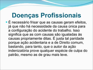 Doenças Profissionais É necessário frisar que as causas geram efeitos, já que não há necessidade da causa única para a configuração do acidente do trabalho. Isso significa que as com causas são igualadas às causas propriamente ditas. É justa tal paridade porque ação acidentaria e a de Direito comum, bastando, para tanto, que o autor da ação indenizatória prove qualquer espécie de culpa do patrão, mesmo as de grau mais leve. 