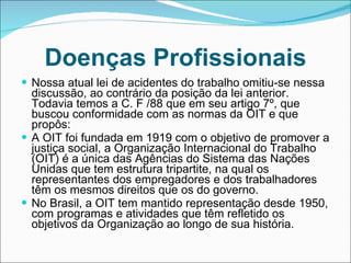 Doenças Profissionais Nossa atual lei de acidentes do trabalho omitiu-se nessa discussão, ao contrário da posição da lei anterior. Todavia temos a C. F /88 que em seu artigo 7º, que buscou conformidade com as normas da OIT e que propôs: A OIT foi fundada em 1919 com o objetivo de promover a justiça social, a Organização Internacional do Trabalho (OIT) é a única das Agências do Sistema das Nações Unidas que tem estrutura tripartite, na qual os representantes dos empregadores e dos trabalhadores têm os mesmos direitos que os do governo. No Brasil, a OIT tem mantido representação desde 1950, com programas e atividades que têm refletido os objetivos da Organização ao longo de sua história. 