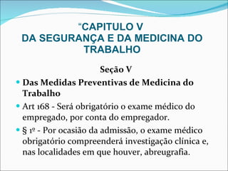 “ CAPITULO V  DA SEGURANÇA E DA MEDICINA DO TRABALHO Seção V Das Medidas Preventivas de Medicina do Trabalho Art 168 - Será obrigatório o exame médico do empregado, por conta do empregador.  § 1º - Por ocasião da admissão, o exame médico obrigatório compreenderá investigação clínica e, nas localidades em que houver, abreugrafia.  