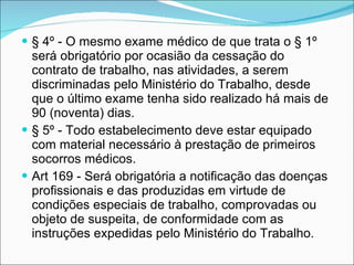 § 4º - O mesmo exame médico de que trata o § 1º será obrigatório por ocasião da cessação do contrato de trabalho, nas atividades, a serem discriminadas pelo Ministério do Trabalho, desde que o último exame tenha sido realizado há mais de 90 (noventa) dias.  § 5º - Todo estabelecimento deve estar equipado com material necessário à prestação de primeiros socorros médicos.  Art 169 - Será obrigatória a notificação das doenças profissionais e das produzidas em virtude de condições especiais de trabalho, comprovadas ou objeto de suspeita, de conformidade com as instruções expedidas pelo Ministério do Trabalho.   