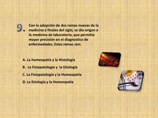 Con la adopción de dos ramas nuevas de la
   medicina a finales del siglo, se dio origen a
   la medicina de laboratorio, que permitía
   mayor precisión en el diagnostico de
   enfermedades. Estas ramas son:


A. La homeopatía y la Histología
B. La Fisiopatología y la Etiología
C. La Fisiopatología y la Homeopatía
D. La Etiología y la Homeopatía
 