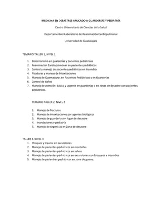 MEDICINA EN DESASTRES APLICADO A GUARDERÍAS Y PEDIATRÍA

                            Centro Universitario de Ciencias de la Salud

                   Departamento y Laboratorio de Reanimación Cardiopulmonar

                                   Universidad de Guadalajara



TEMARIO TALLER 1, NIVEL 1.

   1.   Bioterrorismo en guarderías y pacientes pediátricos
   2.   Reanimación Cardiopulmonar en pacientes pediátricos
   3.   Control y manejo de pacientes pediátricos en Incendios
   4.   Picaduras y manejo de Intoxicaciones
   5.   Manejo de Quemaduras en Pacientes Pediátricos y en Guarderías
   6.   Control de daños
   7.   Manejo de atención básico y urgente en guarderías o en zonas de desastre con pacientes
        pediátricos.



        TEMARIO TALLER 2, NIVEL 2

        1.   Manejo de fracturas
        2.   Manejo de intoxicaciones por agentes biológicos
        3.   Manejo de guarderías en lugar de desastre
        4.   Inundaciones y pediatría
        5.   Manejo de Urgencias en Zona de desastre



TALLER 3. NIVEL 3
   1. Choques y trauma en excursiones
   2. Manejo de pacientes pediátricos en montañas
   3. Manejo de pacientes pediátricos en selvas
   4. Manejo de pacientes pediátricos en excursiones con bloqueos e incendios
   5. Manejo de pacientres pediátricos en zona de guerra.
 