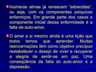 O amar a si mesmo ainda é uma lição que todos temos que aprender. Muitas reencarnações têm como objetivo precípuo restabelecer o desejo de viver e recuperar a alegria de sentir-se em paz. Uma conseqüência da falta do auto-amor é a depressão. Inúmeras almas já renascem “adoecidas”, ou seja, com os componentes psíquicos enfermiços. Em grande parte dos casos o componente inicial dessa enfermidade é a falta de auto-amor. 