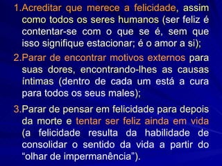 1.Acreditar que merece a felicidade , assim como todos os seres humanos ( ser feliz é contentar-se com o que se é, sem que isso signifique estacionar; é o amor a si ); 2.Parar de encontrar motivos externos  para suas dores, encontrando-lhes as causas íntimas ( dentro de cada um está a cura para todos os seus males ); 3. Parar de pensar em felicidade para depois da morte e  tentar ser feliz ainda em vida  ( a felicidade resulta da habilidade de consolidar o sentido da vida a partir do “olhar de impermanência” ). 
