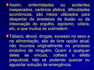 Assim, enfermidades ou acidentes inesperados, carência afetiva, dificuldades econômicas, são meios utilizados para despertar da anestesia da ilusão ou da intoxicação do orgulho, egoísmo, cólera, etc, a que muitos se submetem . Tabaco, álcool, drogas, excesso no sexo e na alimentação, são de livre opção atual, não incursos originalmente no processo evolutivo de ninguém. Quem a qualquer deles se vincula, colherá o efeito prejudicial, não se podendo queixar ou aguardar solução de emergência. 