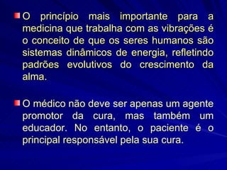O princípio mais importante para a medicina que trabalha com as vibrações é o conceito de que os seres humanos são sistemas dinâmicos de energia, refletindo padrões evolutivos do crescimento da alma. O médico não deve ser apenas um agente promotor da cura, mas também um educador. No entanto, o paciente é o principal responsável pela sua cura. 