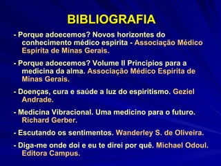 BIBLIOGRAFIA - Porque adoecemos? Novos horizontes do conhecimento médico espirita -  Associação Médico Espírita de Minas Gerais. - Porque adoecemos? Volume II Principios para a medicina da alma.  Associação Médico Espírita de Minas Gerais. - Doenças, cura e saúde a luz do espiritismo.  Geziel Andrade. - Medicina Vibracional. Uma medicino para o futuro.  Richard Gerber. - Escutando os sentimentos.  Wanderley S. de Oliveira. - Diga-me onde doi e eu te direi por quê.  Michael Odoul. Editora Campus. 