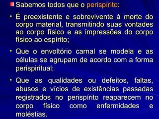 Sabemos todos que o  perispírito : É preexistente e sobrevivente à morte do corpo material, transmitindo suas vontades ao corpo físico e as impressões do corpo físico ao espírito; Que o envoltório carnal se modela e as células se agrupam de acordo com a forma perispiritual; Que as qualidades ou defeitos, faltas, abusos e vícios de existências passadas registrados no perispírito reaparecem no corpo físico como enfermidades e moléstias. 