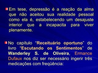 Em tese, depressão é a reação da alma que não aceitou sua realidade pessoal como ela é, estabelecendo um desajuste interior que a incapacita para viver plenamente. No capítulo “ Receituário oportuno ” do livro “ Escutando os Sentimentos ” de  Wanderley S. de Oliveira ,  Ermance Dufaux  nos diz ser necessário ingerir três medicações com freqüência: 