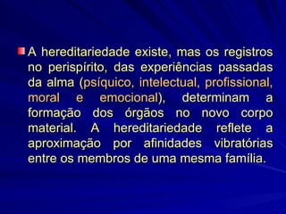 A hereditariedade existe, mas os registros no perispírito, das experiências passadas da alma ( psíquico, intelectual, profissional, moral e emocional ), determinam a formação dos órgãos no novo corpo material. A hereditariedade reflete a aproximação por afinidades vibratórias entre os membros de uma mesma família. 