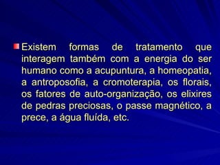 Existem formas de tratamento que interagem também com a energia do ser humano como a acupuntura, a homeopatia, a antroposofia, a cromoterapia, os florais, os fatores de auto-organização, os elixires de pedras preciosas, o passe magnético, a prece, a água fluída, etc.  