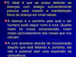 O ideal é que se possa detectar as doenças num estágio suficientemente precoce para impedir a manifestação física da doença em nível celular. A doença é o caminho pelo qual o ser humano pode seguir rumo à cura. Quanto maior for nossa compreensão, maior nosso aproveitamento das coisas que nos cercam.  A cura acontece através da incorporação daquilo que está faltando e, portanto, ela não é possível sem uma expansão da consciência.  
