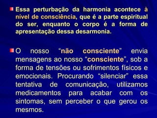 Essa perturbação da harmonia acontece  à nível de consciência , que é a parte espiritual do ser, enquanto o corpo é a forma de apresentação dessa desarmonia. O nosso “ não consciente ” envia mensagens ao nosso “ consciente ”, sob a forma de tensões ou sofrimentos físicos e emocionais. Procurando “silenciar” essa tentativa de comunicação, utilizamos medicamentos para acabar com os sintomas, sem perceber o que gerou os mesmos. 