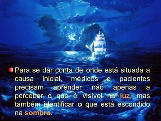 Para se dar conta de onde está situada a causa inicial, médicos e pacientes precisam aprender não apenas a perceber o que é visível na  luz , mas também identificar o que está escondido na  sombra . 