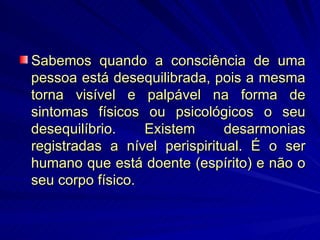 Sabemos quando a consciência de uma pessoa está desequilibrada, pois a mesma torna visível e palpável na forma de sintomas físicos ou psicológicos o seu desequilíbrio. Existem desarmonias registradas a nível perispiritual. É o ser humano que está doente (espírito) e não o seu corpo físico. 