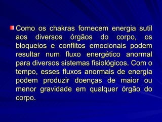 Como os chakras fornecem energia sutil aos diversos órgãos do corpo, os bloqueios e conflitos emocionais podem resultar num fluxo energético anormal para diversos sistemas fisiológicos. Com o tempo, esses fluxos anormais de energia podem produzir doenças de maior ou menor gravidade em qualquer órgão do corpo. 