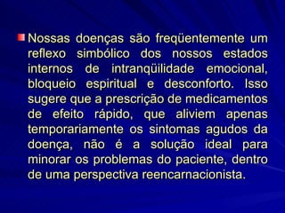 Nossas doenças são freqüentemente um reflexo simbólico dos nossos estados internos de intranqüilidade emocional, bloqueio espiritual e desconforto. Isso sugere que a prescrição de medicamentos de efeito rápido, que aliviem apenas temporariamente os sintomas agudos da doença, não é a solução ideal para minorar os problemas do paciente, dentro de uma perspectiva reencarnacionista. 