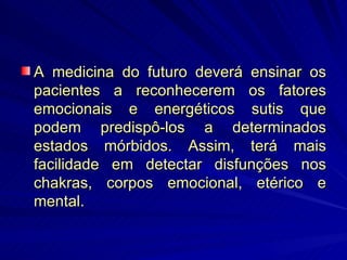 A medicina do futuro deverá ensinar os pacientes a reconhecerem os fatores emocionais e energéticos sutis que podem predispô-los a determinados estados mórbidos. Assim, terá mais facilidade em detectar disfunções nos chakras, corpos emocional, etérico e mental. 