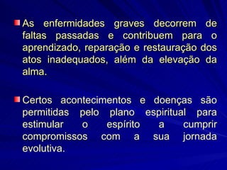 As enfermidades graves decorrem de faltas passadas e contribuem para o aprendizado, reparação e restauração dos atos inadequados, além da elevação da alma. Certos acontecimentos e doenças são permitidas pelo plano espiritual para estimular o espírito a cumprir compromissos com a sua jornada evolutiva.  