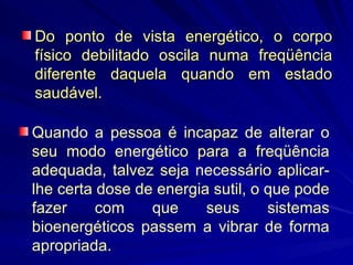 Do ponto de vista energético, o corpo físico debilitado oscila numa freqüência diferente daquela quando em estado saudável.  Quando a pessoa é incapaz de alterar o seu modo energético para a freqüência adequada, talvez seja necessário aplicar-lhe certa dose de energia sutil, o que pode fazer com que seus sistemas bioenergéticos passem a vibrar de forma apropriada.  