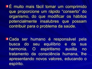 É muito mais fácil tomar um comprimido que proporcione um rápido “conserto” do organismo, do que modificar os hábitos potencialmente insalubres que possam contribuir para o problema da saúde. Cada ser humano é responsável pela busca do seu equilíbrio e da sua harmonia. O espiritismo auxilia no tratamento da consciência humana, lhe apresentando novos valores, educando o espírito.  
