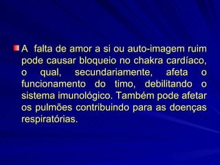 A  falta de amor a si ou auto-imagem ruim pode causar bloqueio no chakra cardíaco, o qual, secundariamente, afeta o funcionamento do timo, debilitando o sistema imunológico. Também pode afetar os pulmões contribuindo para as doenças respiratórias. 