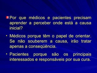 Por que médicos e pacientes precisam aprender a perceber onde está a causa inicial? Médicos porque têm o papel de orientar. Se não souberem a causa, irão tratar apenas a conseqüência. Pacientes porque são os principais interessados e responsáveis por sua cura. 
