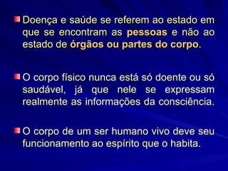 Doença e saúde se referem ao estado em que se encontram as  pessoas   e não ao estado de  órgãos ou partes do corpo .  O corpo físico nunca está só doente ou só saudável, já que nele se expressam realmente as informações da consciência.  O corpo de um ser humano vivo deve seu funcionamento ao espírito que o habita.   